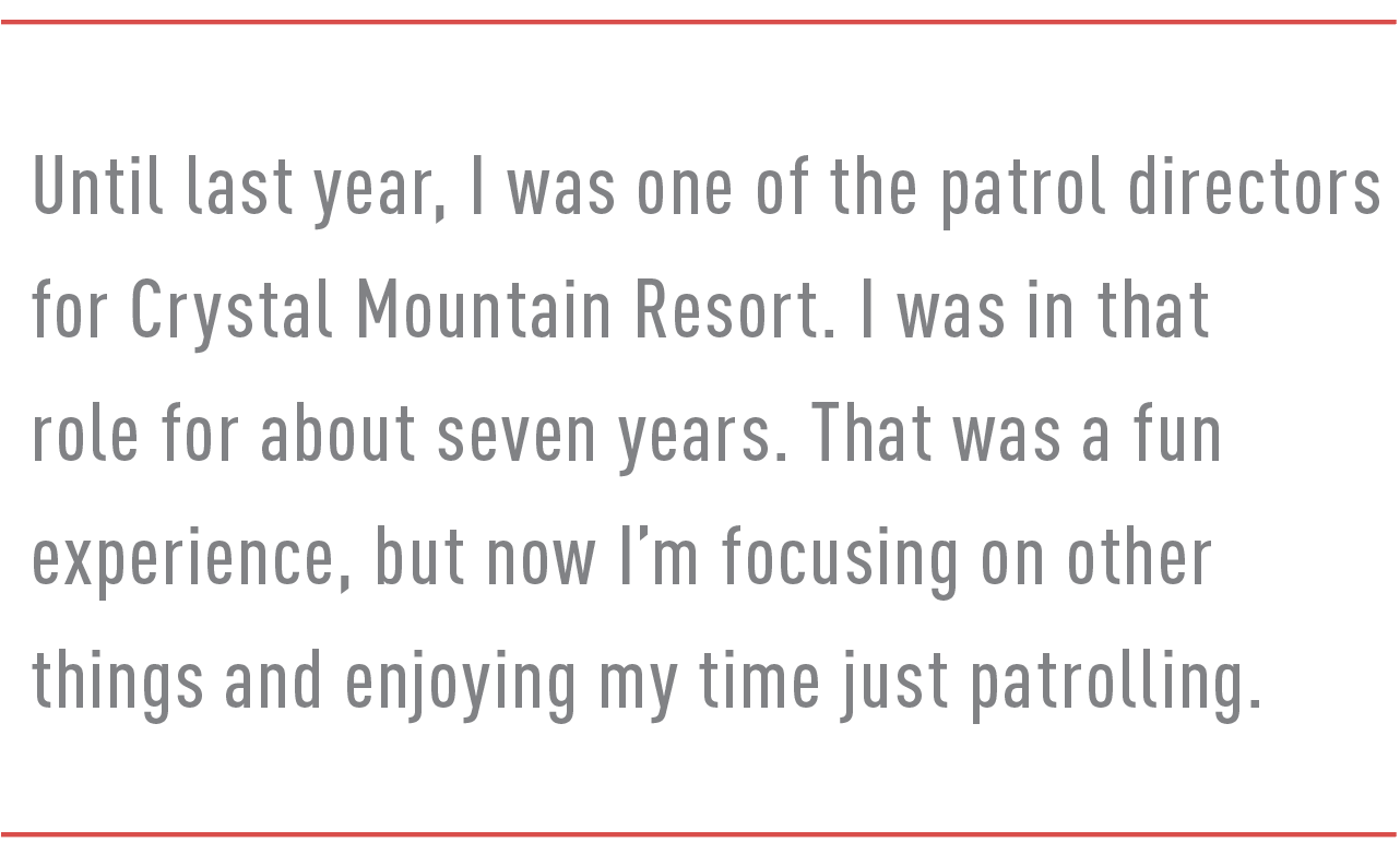 Until last year, I was one of the patrol directors for Crystal Mountain Resort. I was in that role for about seven years. That was a fun experience, but now I’m focusing on other things and enjoying my time just patrolling.