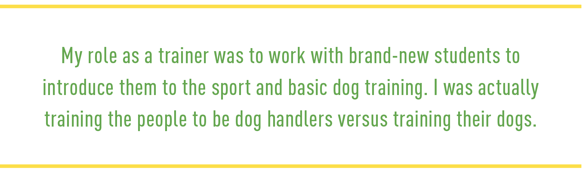 Quote: My role as a trainer was to work with brand-new students to introduce them to the sport and basic dog training. I was actually training the people to be dog handlers versus training their dogs. 