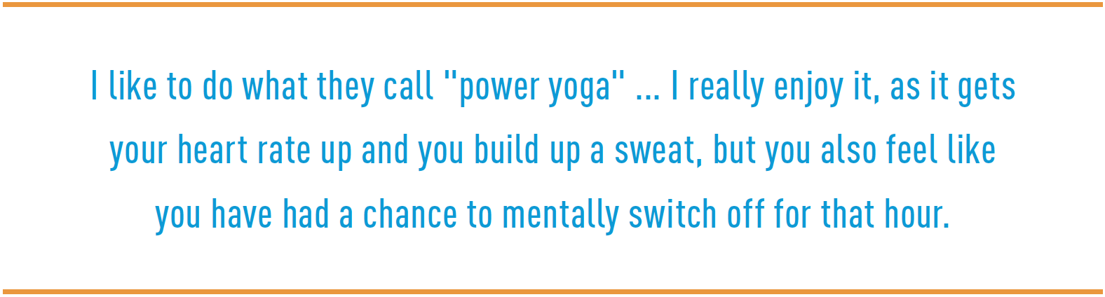 I like to do what they call "power yoga" ... I really enjoy it, as it gets your heart rate up and you build up a sweat, but you also feel like you have had a chance to mentally switch off for that hour.